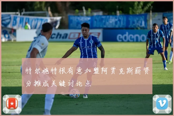 特尔施特根有意加盟阿贾克斯薪资分摊成关键讨论点