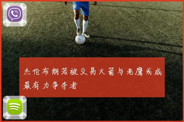 杰伦布朗若被交易火箭与老鹰或成最有力争夺者