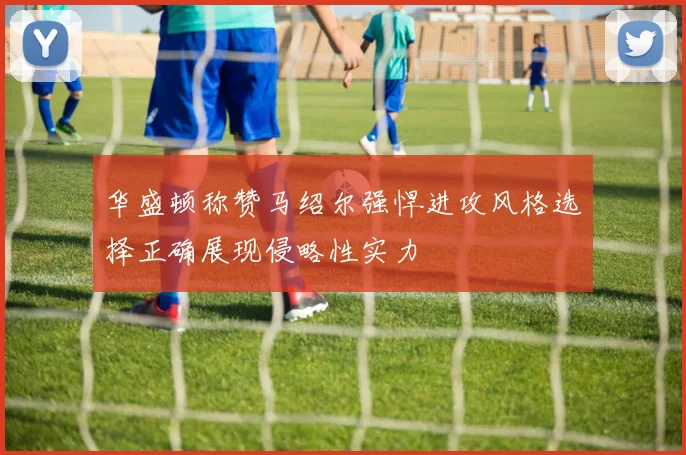 华盛顿称赞马绍尔强悍进攻风格选择正确展现侵略性实力