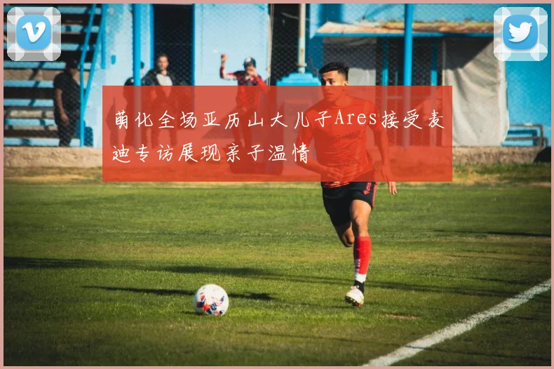 萌化全场亚历山大儿子Ares接受麦迪专访展现亲子温情