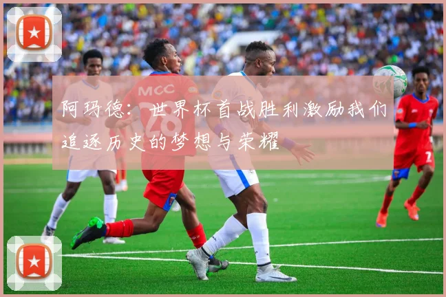 阿玛德：世界杯首战胜利激励我们追逐历史的梦想与荣耀