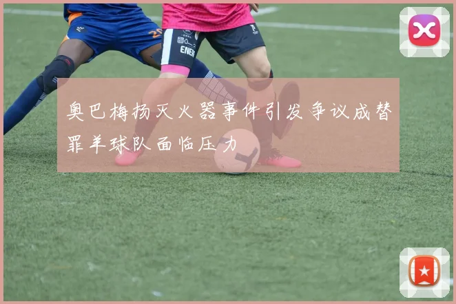 奥巴梅扬灭火器事件引发争议成替罪羊球队面临压力