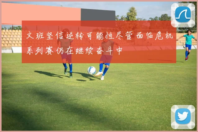 文班坚信逆转可能性尽管面临危机系列赛仍在继续奋斗中