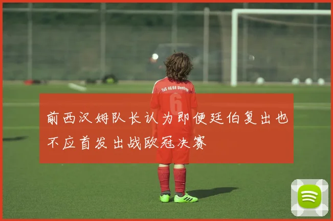 前西汉姆队长认为即便廷伯复出也不应首发出战欧冠决赛