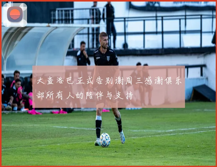 大查洛巴正式告别谢周三感谢俱乐部所有人的陪伴与支持