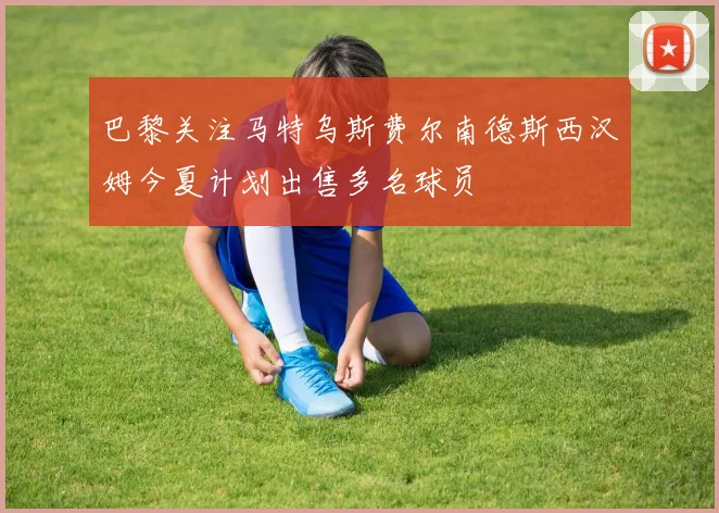 巴黎关注马特乌斯费尔南德斯西汉姆今夏计划出售多名球员