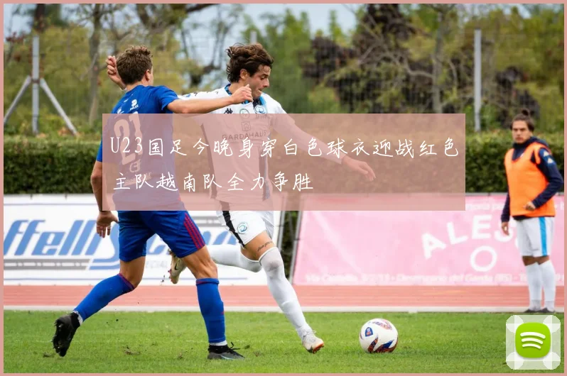 U23国足今晚身穿白色球衣迎战红色主队越南队全力争胜