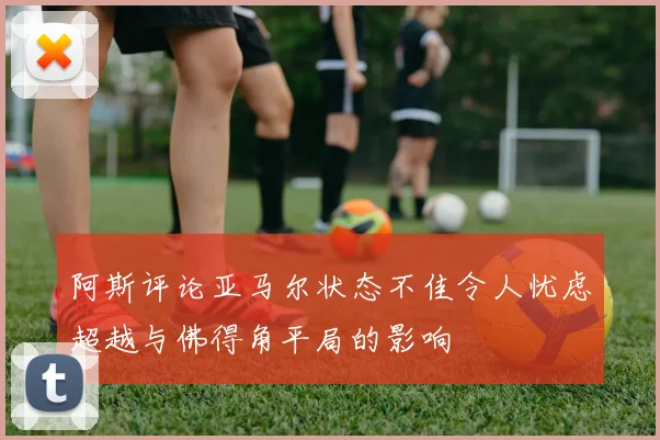 阿斯评论亚马尔状态不佳令人忧虑超越与佛得角平局的影响