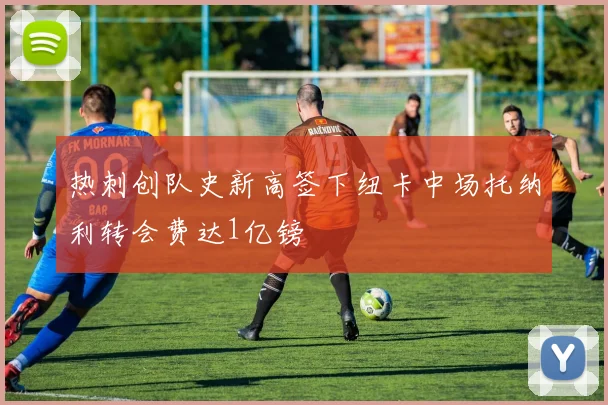 热刺创队史新高签下纽卡中场托纳利转会费达1亿镑