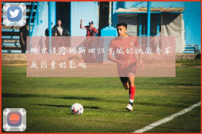 鲍尔谈詹姆斯回归克城的挑战与家庭因素的影响