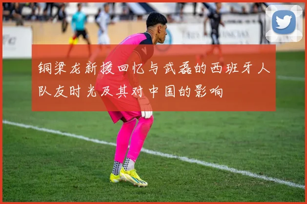 铜梁龙新援回忆与武磊的西班牙人队友时光及其对中国的影响