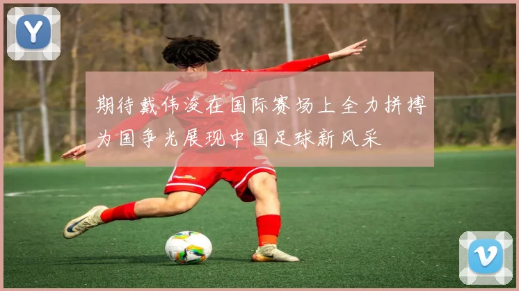 期待戴伟浚在国际赛场上全力拼搏为国争光展现中国足球新风采