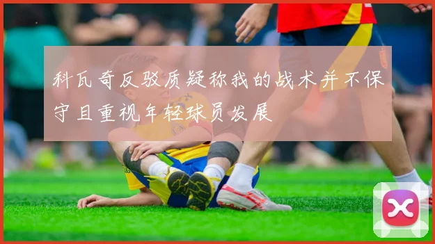 科瓦奇反驳质疑称我的战术并不保守且重视年轻球员发展