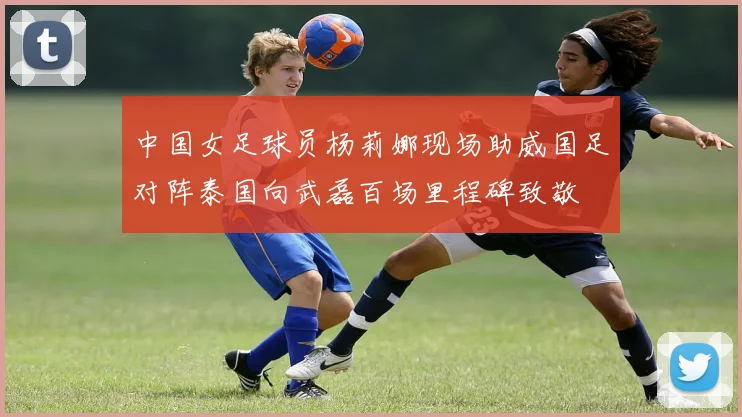 中国女足球员杨莉娜现场助威国足对阵泰国向武磊百场里程碑致敬