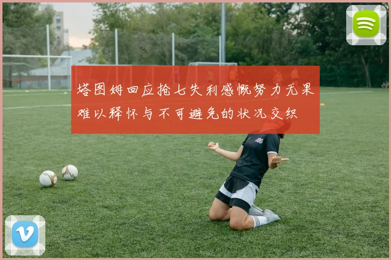 塔图姆回应抢七失利感慨努力无果难以释怀与不可避免的状况交织