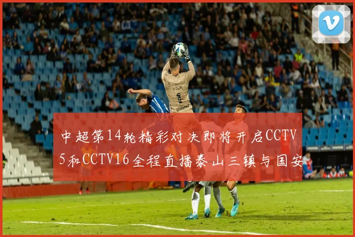中超第14轮精彩对决即将开启CCTV5和CCTV16全程直播泰山三镇与国安河南之战