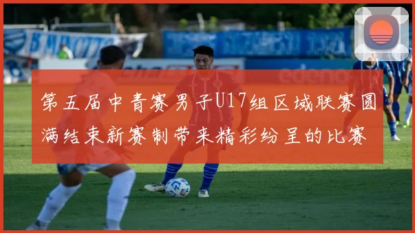 第五届中青赛男子U17组区域联赛圆满结束新赛制带来精彩纷呈的比赛体验