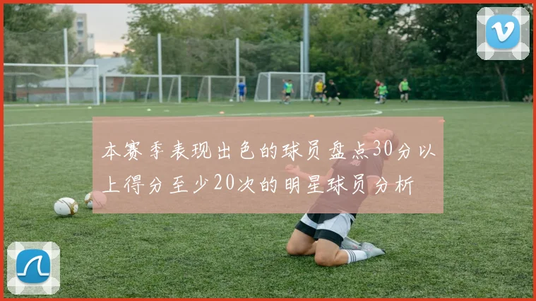 本赛季表现出色的球员盘点30分以上得分至少20次的明星球员分析