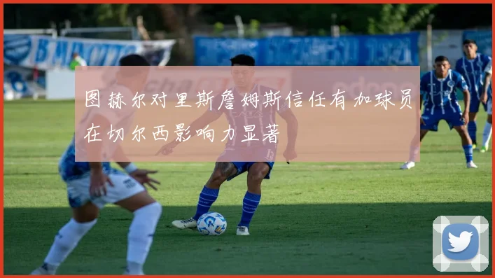 图赫尔对里斯詹姆斯信任有加球员在切尔西影响力显著