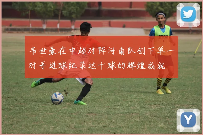 韦世豪在中超对阵河南队创下单一对手进球纪录达十球的辉煌成就