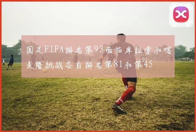 国足FIFA排名第93面临库拉索和喀麦隆挑战各自排名第81和第45