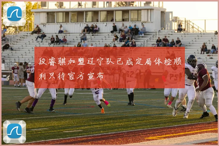 段睿骐加盟辽宁队已成定局体检顺利只待官方宣布